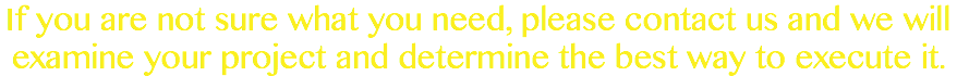 If you are not sure what you need, please contact us and we will examine your project and determine the best way to execute it.