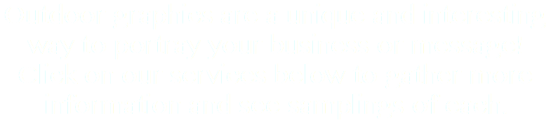 Outdoor graphics are a unique and interesting way to portray your business or message! Click on our services below to gather more information and see samplings of each.